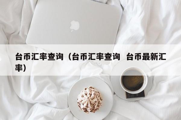 台币汇率查询（台币汇率查询  台币最新汇率）