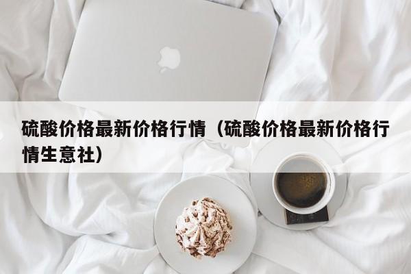 硫酸价格最新价格行情（硫酸价格最新价格行情生意社）