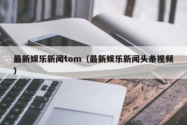 最新娱乐新闻tom（最新娱乐新闻头条视频）