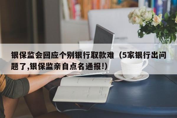 银保监会回应个别银行取款难（5家银行出问题了,银保监亲自点名通报!）