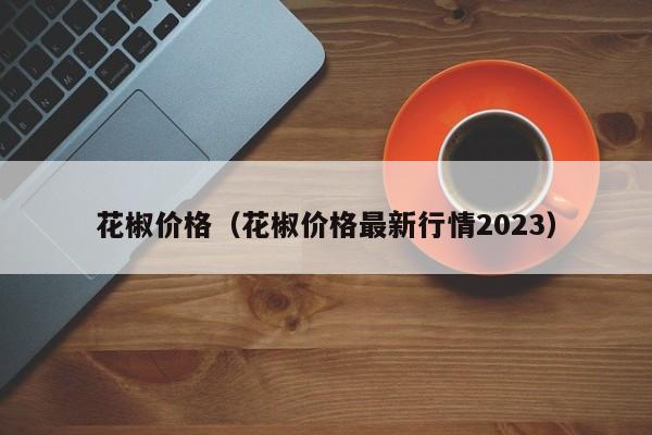 花椒价格（花椒价格最新行情2023）