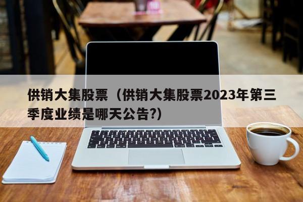 供销大集股票（供销大集股票2023年第三季度业绩是哪天公告?）