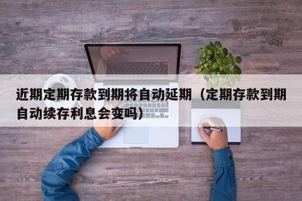 近期定期存款到期将自动延期（定期存款到期自动续存利息会变吗）