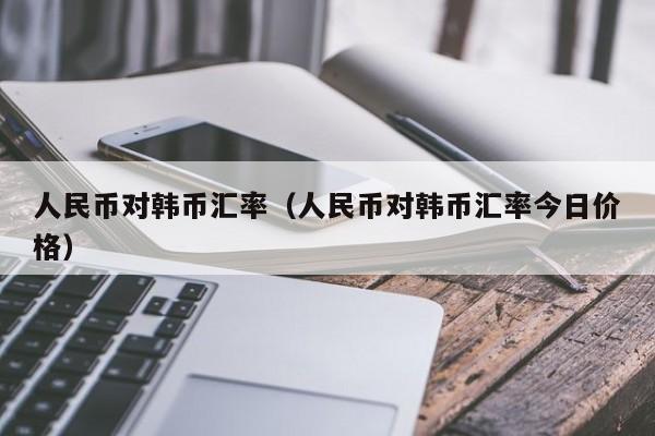 人民币对韩币汇率（人民币对韩币汇率今日价格）