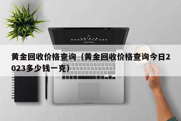 黄金回收价格查询（黄金回收价格查询今日2023多少钱一克）