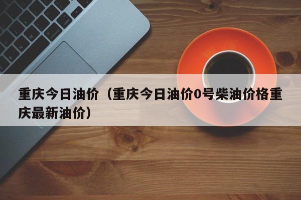 重庆今日油价（重庆今日油价0号柴油价格重庆最新油价）