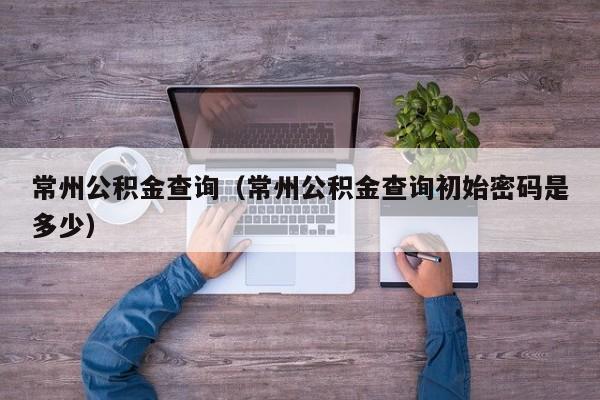 常州公积金查询（常州公积金查询初始密码是多少）