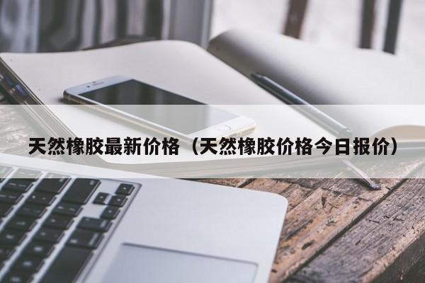 天然橡胶最新价格（天然橡胶价格今日报价）