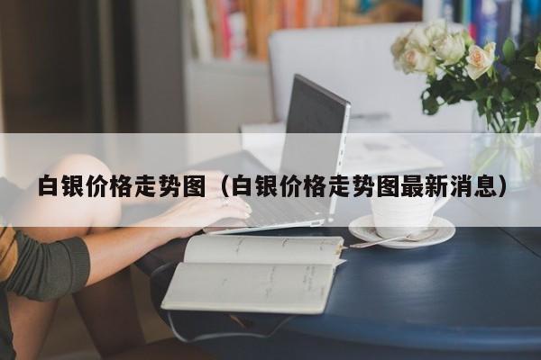 白银价格走势图（白银价格走势图最新消息）