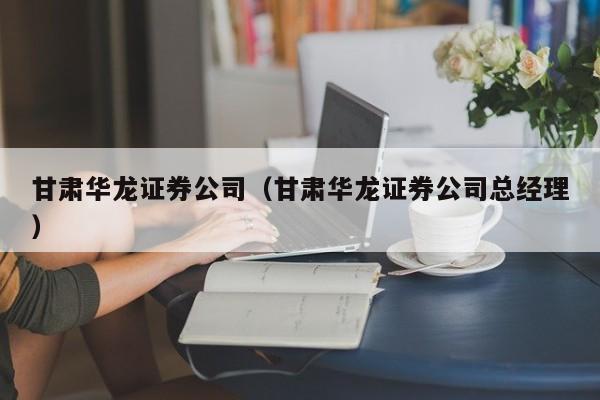 甘肃华龙证券公司（甘肃华龙证券公司总经理）