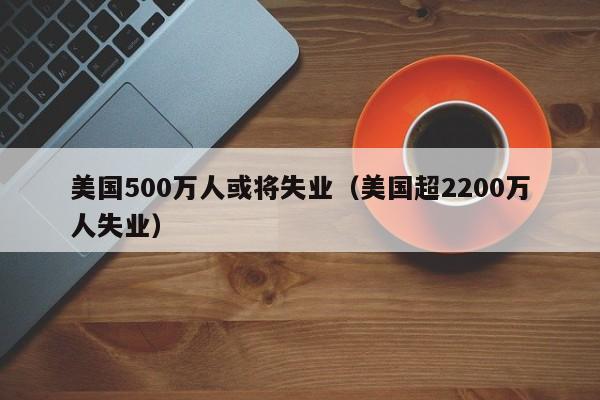 美国500万人或将失业（美国超2200万人失业）