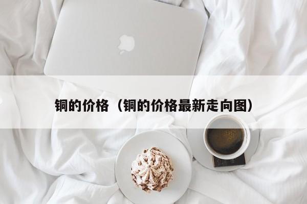 铜的价格（铜的价格最新走向图）