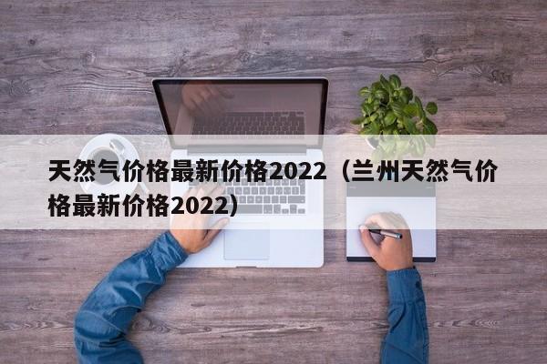 天然气价格最新价格2022（兰州天然气价格最新价格2022）