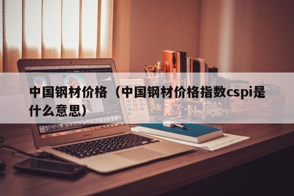 中国钢材价格（中国钢材价格指数cspi是什么意思）