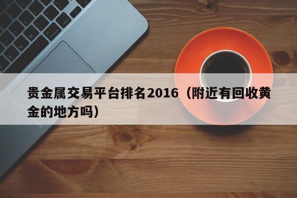 贵金属交易平台排名2016（附近有回收黄金的地方吗）