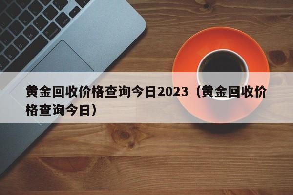 黄金回收价格查询今日2023（黄金回收价格查询今日）