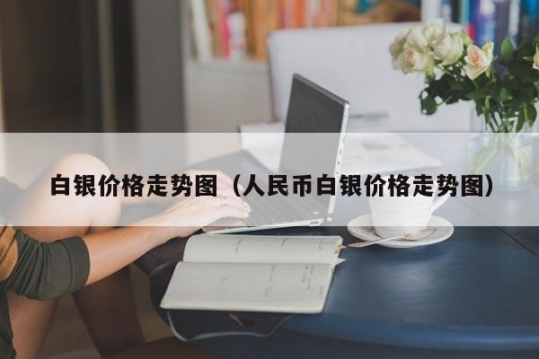 白银价格走势图（人民币白银价格走势图）