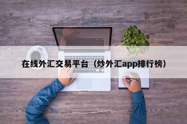 在线外汇交易平台（炒外汇app排行榜）