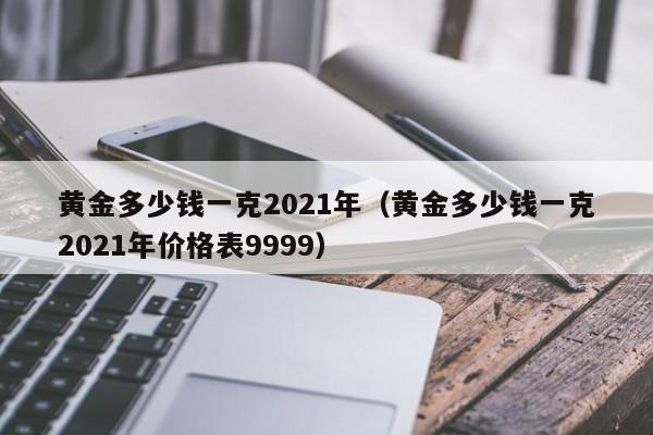 黄金多少钱一克2021年（黄金多少钱一克2021年价格表9999）