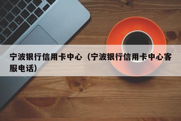 宁波银行信用卡中心（宁波银行信用卡中心客服电话）