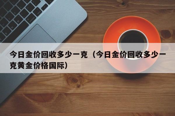 今日金价回收多少一克（今日金价回收多少一克黄金价格国际）