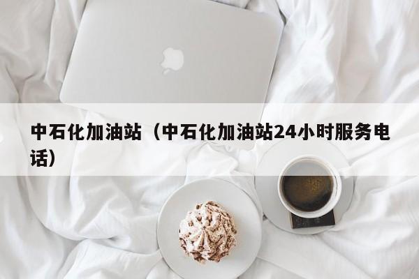 中石化加油站（中石化加油站24小时服务电话）