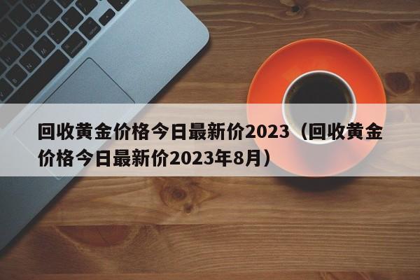 回收黄金价格今日最新价2023（回收黄金价格今日最新价2023年8月）