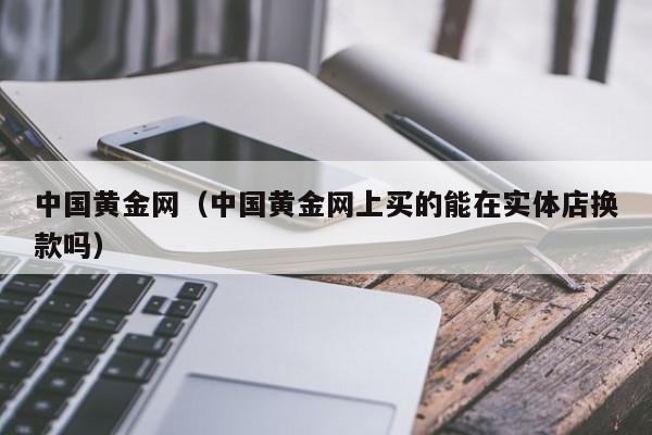 中国黄金网（中国黄金网上买的能在实体店换款吗）