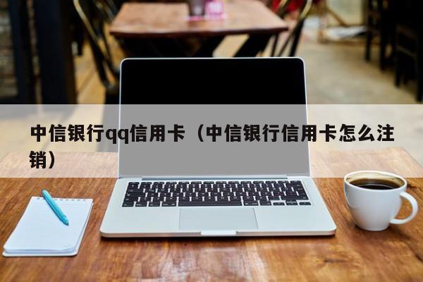 中信银行qq信用卡（中信银行信用卡怎么注销）