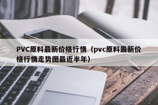 PVC原料最新价格行情（pvc原料最新价格行情走势图最近半年）