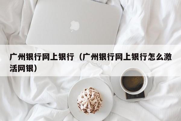 广州银行网上银行（广州银行网上银行怎么激活网银）