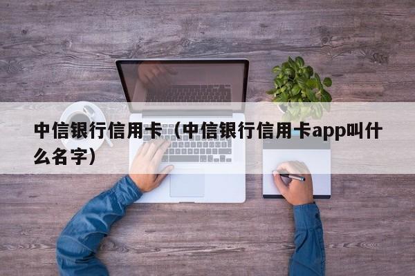 中信银行信用卡（中信银行信用卡app叫什么名字）