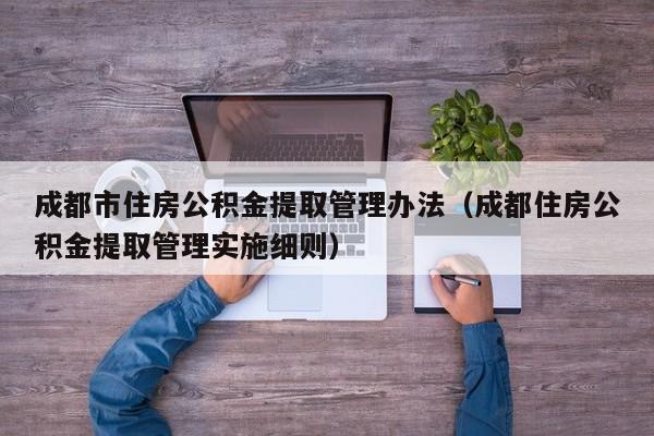 成都市住房公积金提取管理办法（成都住房公积金提取管理实施细则）