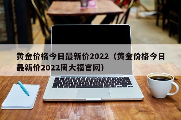 黄金价格今日最新价2022（黄金价格今日最新价2022周大福官网）