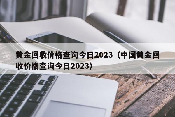 黄金回收价格查询今日2023（中国黄金回收价格查询今日2023）