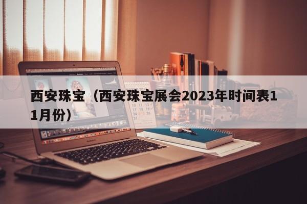 西安珠宝（西安珠宝展会2023年时间表11月份）