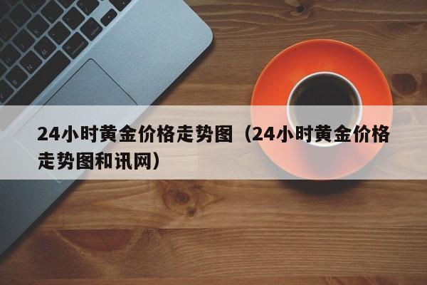 24小时黄金价格走势图（24小时黄金价格走势图和讯网）