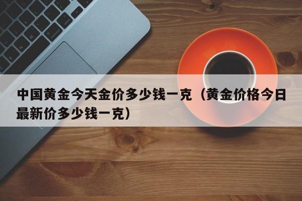 中国黄金今天金价多少钱一克（黄金价格今日最新价多少钱一克）