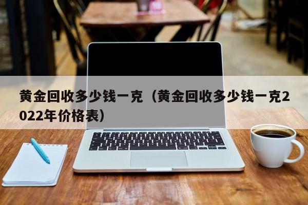 黄金回收多少钱一克（黄金回收多少钱一克2022年价格表）