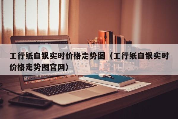 工行纸白银实时价格走势图（工行纸白银实时价格走势图官网）