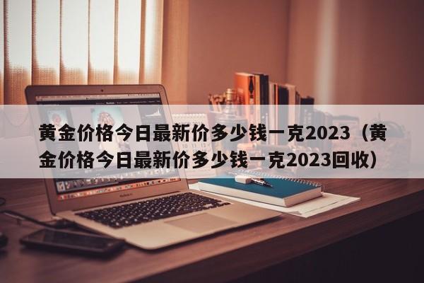 黄金价格今日最新价多少钱一克2023（黄金价格今日最新价多少钱一克2023回收）