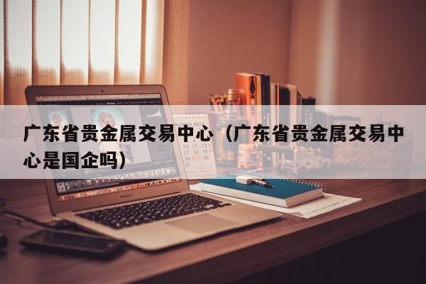 广东省贵金属交易中心（广东省贵金属交易中心是国企吗）