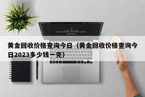 黄金回收价格查询今日（黄金回收价格查询今日2023多少钱一克）