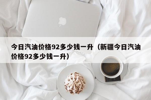 今日汽油价格92多少钱一升（新疆今日汽油价格92多少钱一升）