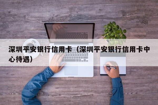 深圳平安银行信用卡（深圳平安银行信用卡中心待遇）