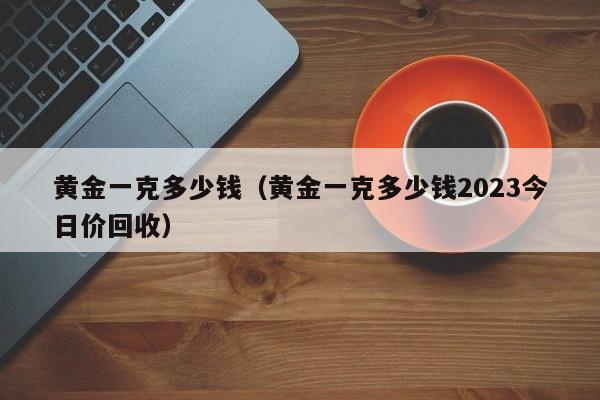 黄金一克多少钱（黄金一克多少钱2023今日价回收）