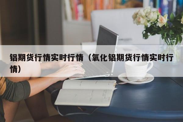 铝期货行情实时行情（氧化铝期货行情实时行情）