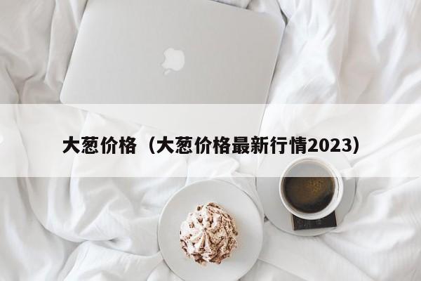 大葱价格（大葱价格最新行情2023）