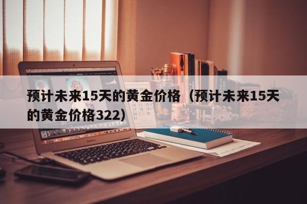 预计未来15天的黄金价格（预计未来15天的黄金价格322）