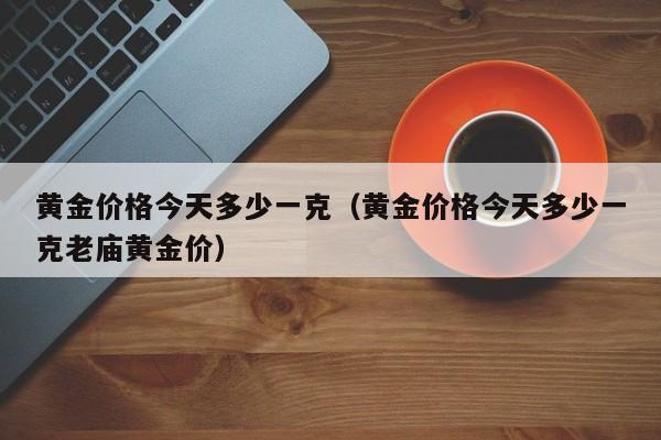 黄金价格今天多少一克（黄金价格今天多少一克老庙黄金价）